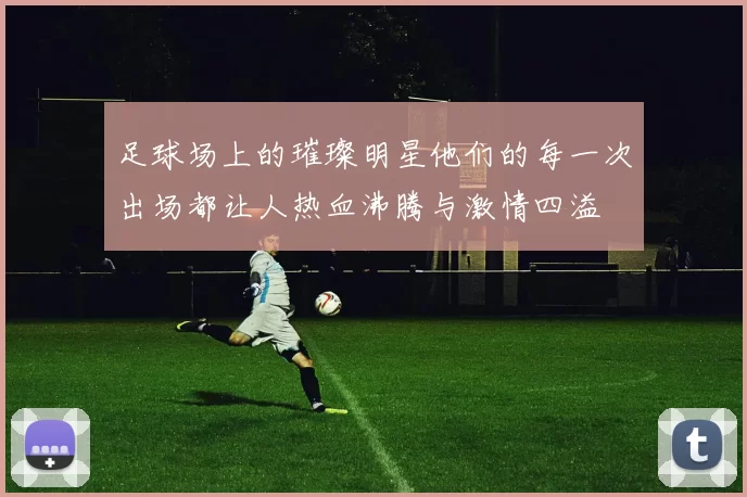 足球场上的璀璨明星他们的每一次出场都让人热血沸腾与激情四溢