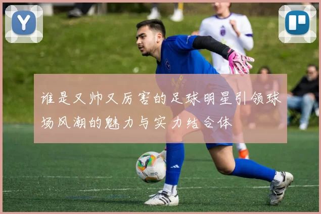 谁是又帅又厉害的足球明星引领球场风潮的魅力与实力结合体