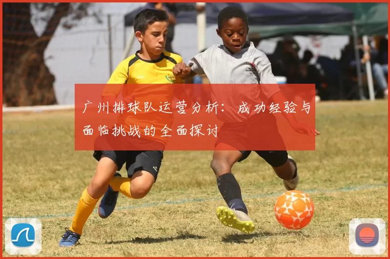 广州排球队运营分析：成功经验与面临挑战的全面探讨