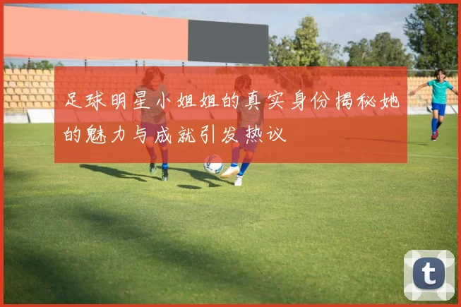 足球明星小姐姐的真实身份揭秘她的魅力与成就引发热议