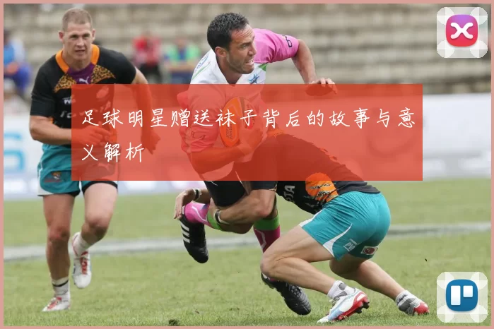足球明星赠送袜子背后的故事与意义解析