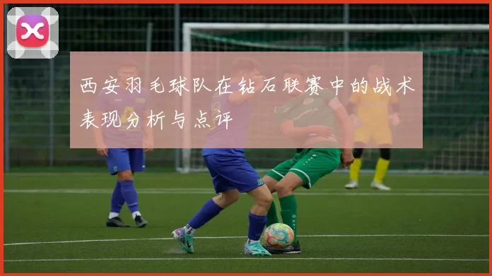 西安羽毛球队在钻石联赛中的战术表现分析与点评