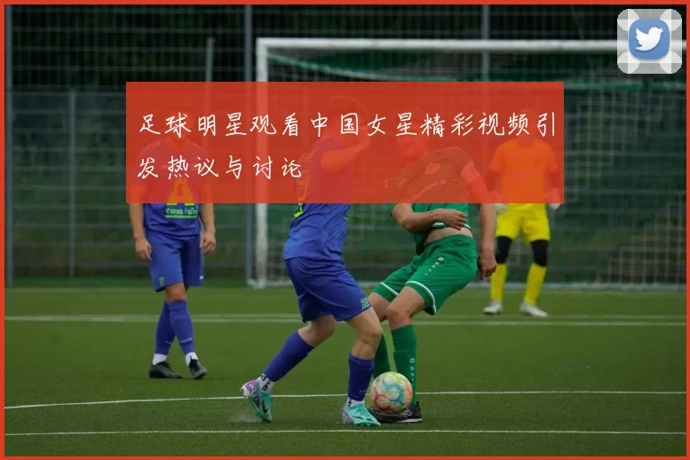 足球明星观看中国女星精彩视频引发热议与讨论