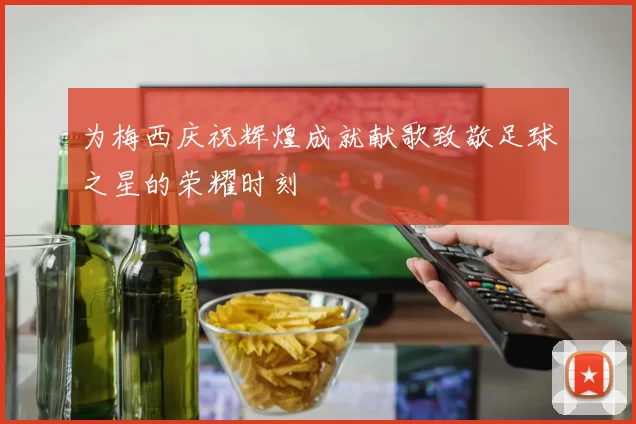 为梅西庆祝辉煌成就献歌致敬足球之星的荣耀时刻
