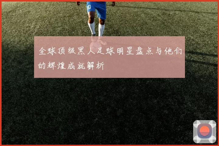 全球顶级黑人足球明星盘点与他们的辉煌成就解析