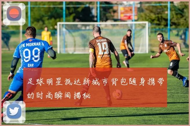 足球明星抵达新城市背包随身携带的时尚瞬间揭秘