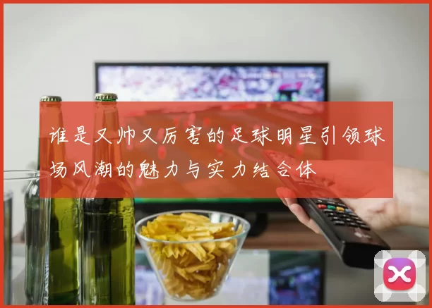 谁是又帅又厉害的足球明星引领球场风潮的魅力与实力结合体