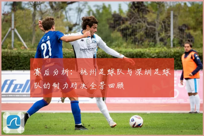 赛后分析：杭州足球队与深圳足球队的耐力对决全景回顾