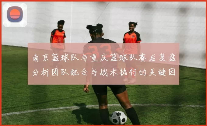 南京篮球队与重庆篮球队赛后复盘分析团队配合与战术执行的关键因素