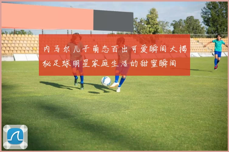 内马尔儿子萌态百出可爱瞬间大揭秘足球明星家庭生活的甜蜜瞬间
