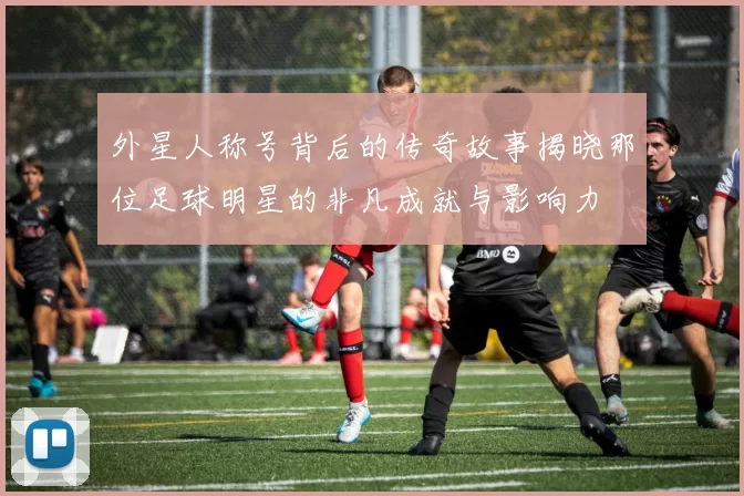 外星人称号背后的传奇故事揭晓那位足球明星的非凡成就与影响力
