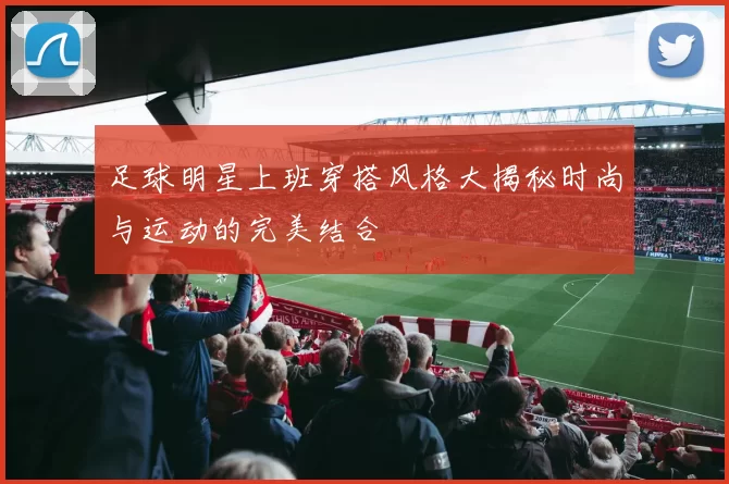 足球明星上班穿搭风格大揭秘时尚与运动的完美结合