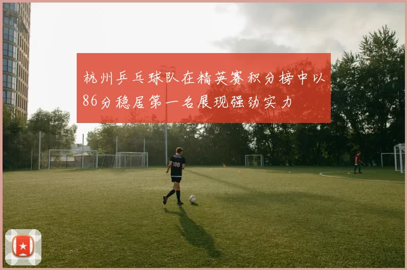 杭州乒乓球队在精英赛积分榜中以86分稳居第一名展现强劲实力