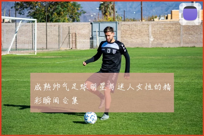成熟帅气足球明星与迷人女性的精彩瞬间合集