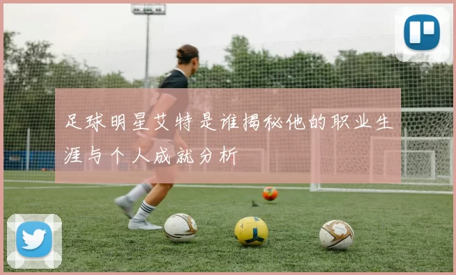 足球明星艾特是谁揭秘他的职业生涯与个人成就分析