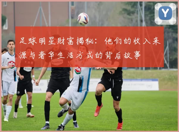 足球明星财富揭秘：他们的收入来源与奢华生活方式的背后故事