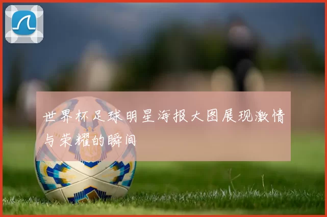 世界杯足球明星海报大图展现激情与荣耀的瞬间