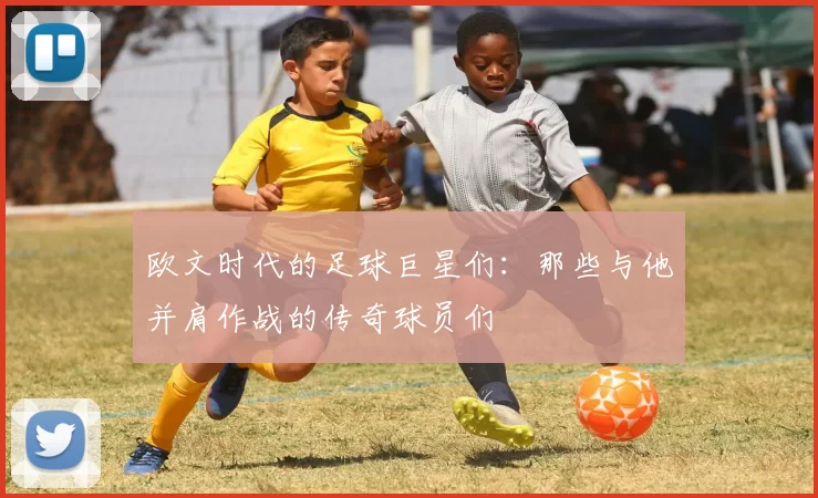 欧文时代的足球巨星们：那些与他并肩作战的传奇球员们