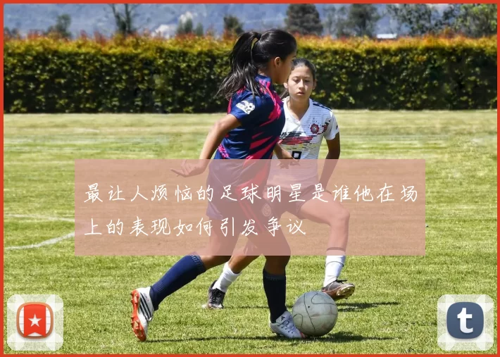 最让人烦恼的足球明星是谁他在场上的表现如何引发争议