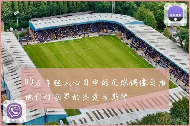 00后年轻人心目中的足球偶像是谁他们对明星的热爱与期待