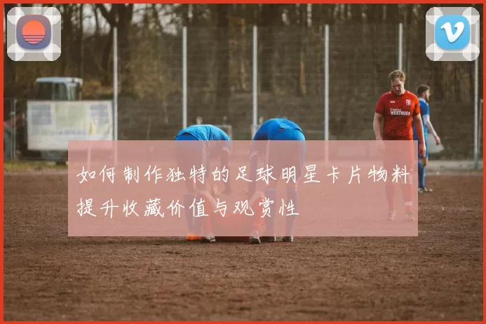 如何制作独特的足球明星卡片物料提升收藏价值与观赏性