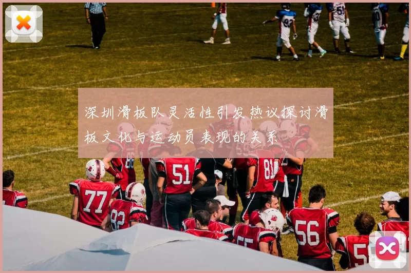 深圳滑板队灵活性引发热议探讨滑板文化与运动员表现的关系