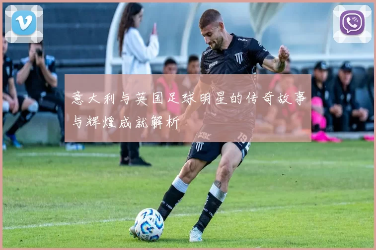 意大利与英国足球明星的传奇故事与辉煌成就解析