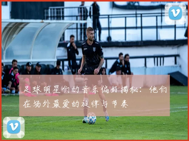 足球明星们的音乐偏好揭秘：他们在场外最爱的旋律与节奏