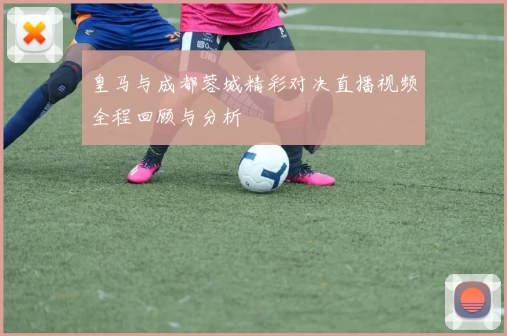 皇马与成都蓉城精彩对决直播视频全程回顾与分析