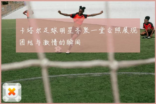 卡塔尔足球明星齐聚一堂合照展现团结与激情的瞬间