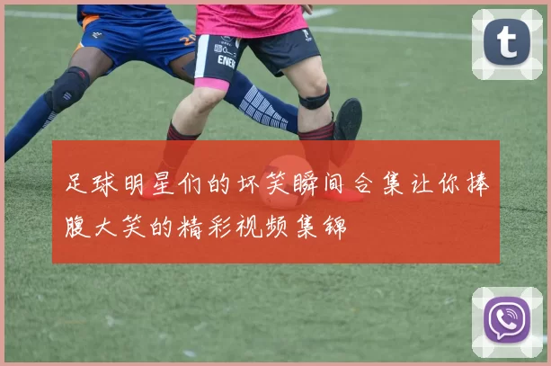 足球明星们的坏笑瞬间合集让你捧腹大笑的精彩视频集锦