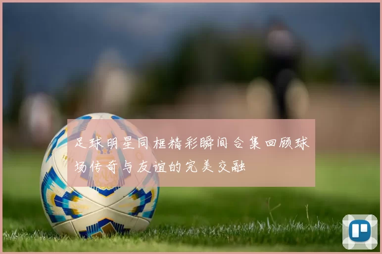 足球明星同框精彩瞬间合集回顾球场传奇与友谊的完美交融