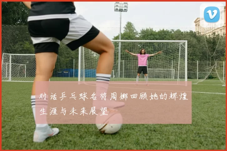 对话乒乓球名将周娜回顾她的辉煌生涯与未来展望