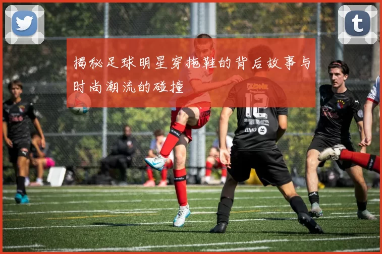 揭秘足球明星穿拖鞋的背后故事与时尚潮流的碰撞