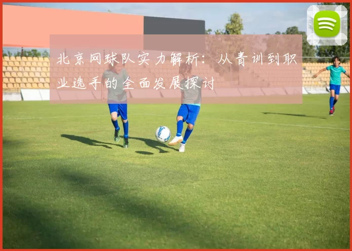 北京网球队实力解析：从青训到职业选手的全面发展探讨