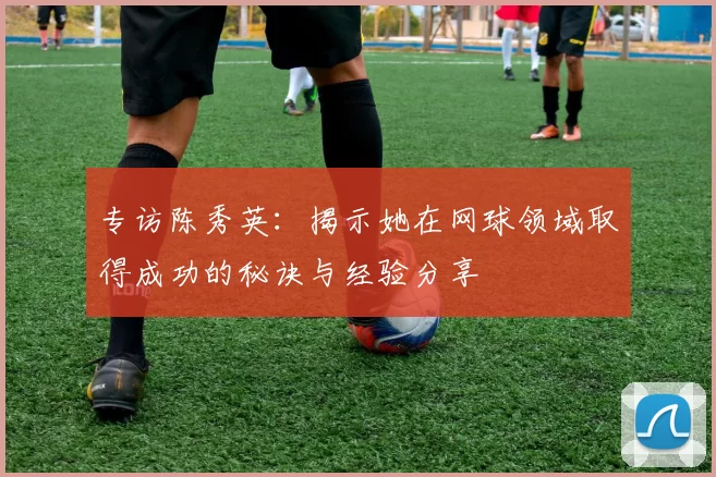专访陈秀英：揭示她在网球领域取得成功的秘诀与经验分享
