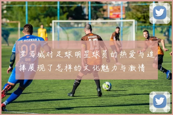 罗马城对足球明星球员的热爱与追捧展现了怎样的文化魅力与激情