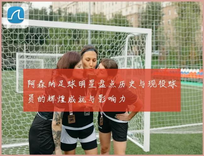 阿森纳足球明星盘点历史与现役球员的辉煌成就与影响力