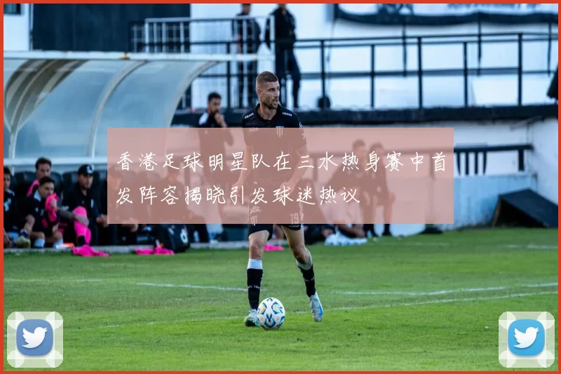 香港足球明星队在三水热身赛中首发阵容揭晓引发球迷热议