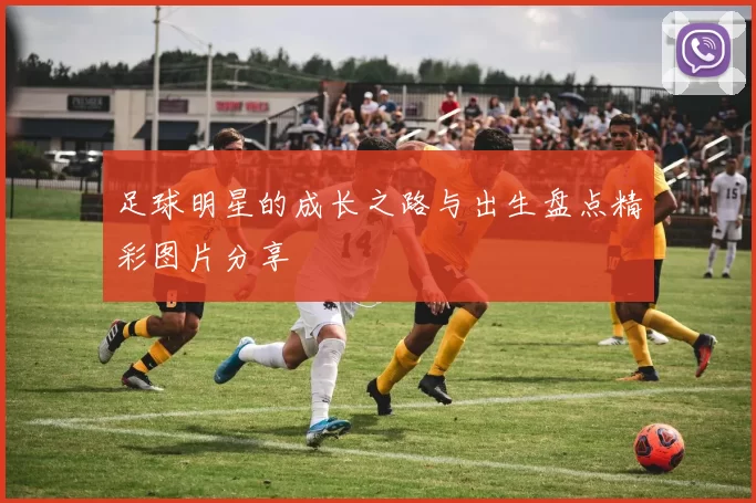 足球明星的成长之路与出生盘点精彩图片分享