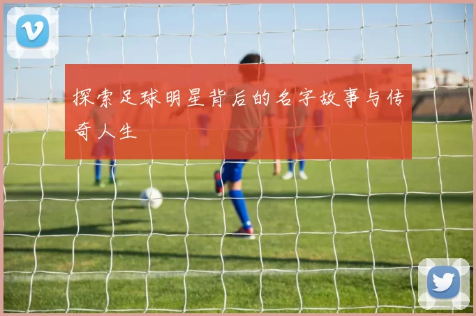 探索足球明星背后的名字故事与传奇人生