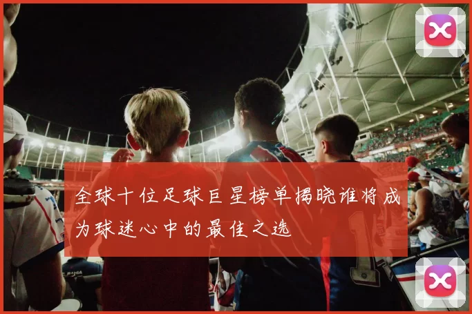 全球十位足球巨星榜单揭晓谁将成为球迷心中的最佳之选
