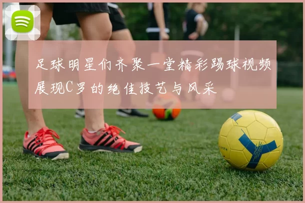 足球明星们齐聚一堂精彩踢球视频展现C罗的绝佳技艺与风采