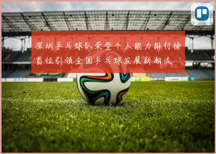 深圳乒乓球队荣登个人能力排行榜首位引领全国乒乓球发展新潮流