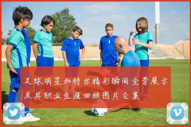 足球明星加特尔精彩瞬间全景展示及其职业生涯回顾图片合集