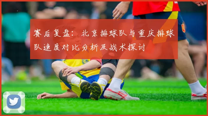 赛后复盘：北京排球队与重庆排球队速度对比分析及战术探讨