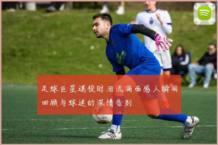 足球巨星退役时泪流满面感人瞬间回顾与球迷的深情告别