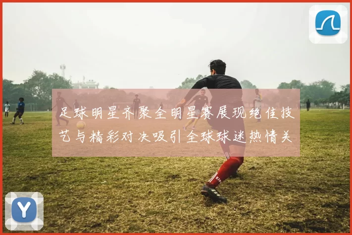 足球明星齐聚全明星赛展现绝佳技艺与精彩对决吸引全球球迷热情关注