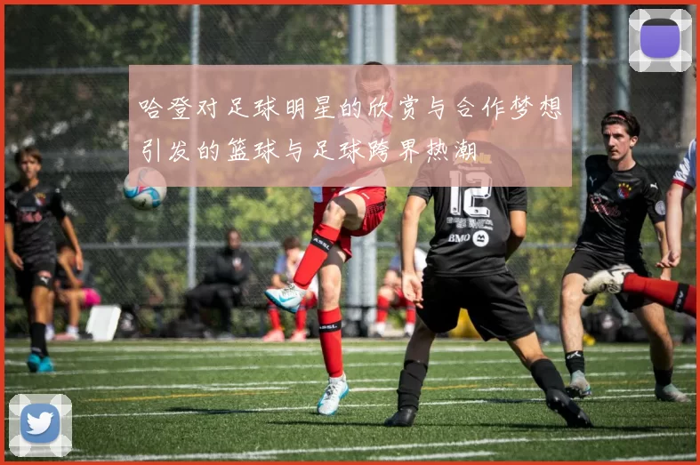 哈登对足球明星的欣赏与合作梦想引发的篮球与足球跨界热潮
