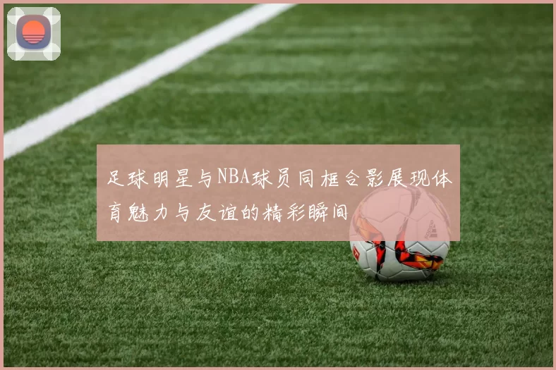 足球明星与NBA球员同框合影展现体育魅力与友谊的精彩瞬间